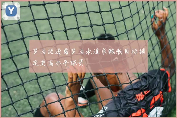 罗马诺透露罗马未追求鲍勃目标锁定更高水平球员