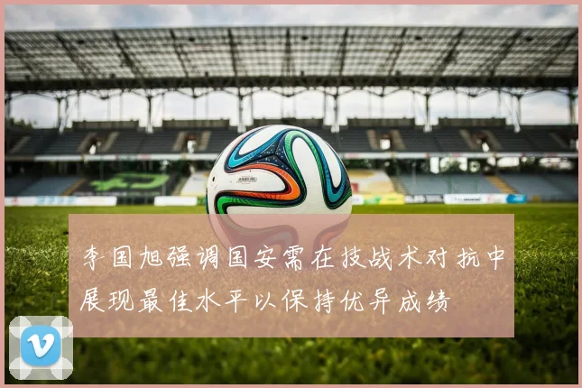 李国旭强调国安需在技战术对抗中展现最佳水平以保持优异成绩