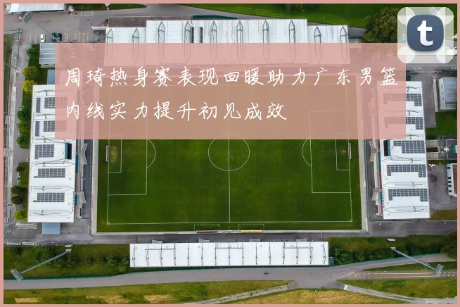 周琦热身赛表现回暖助力广东男篮内线实力提升初见成效